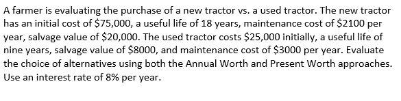 A farmer is evaluating the purchase of a new tractor vs. a used tractor. The new tractor
has an initial cost of $75,000, a useful life of 18 years, maintenance cost of $2100 per
year, salvage value of $20,000. The used tractor costs $25,000 initially, a useful life of
nine years, salvage value of $8000, and maintenance cost of $3000 per year. Evaluate
the choice of alternatives using both the Annual Worth and Present Worth approaches.
Use an interest rate of 8% per year.
