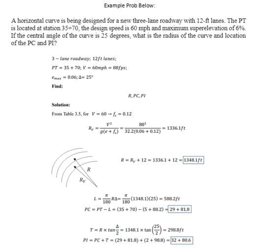 Example Prob Below:
A horizontal curve is being designed for a new three-lane roadway with 12-ft lanes. The PT
is located at station 35+70, the design speed is 60 mph and maximum superelevation of 6%.
If the central angle of the curve is 25 degrees, what is the radius of the curve and location
of the PC and PI?
3-lane roadway: 12ft lanes;
PT=35+70; V = 60mph=88fps;
emax 0.06; A= 25°
Find:
Solution:
From Table 3.5, for V = 60-f₂ = 0.12
Ry
Ry=-
R
R, PC, PI
V²
88²
g(e+f) 32.2(0.06 +0.12)
=
=1336.1ft
R = R₁ +12= 1336.1 + 12 = 1348.1ft
L = RA= (1348.1) (25) 588.2ft
180
180
PC = PT-L = (35+70) - (5+88.2) -29+81.8
Δ
T =R x tan=1348.1 x tan
PI = PC + T = (29+81.8)+(2+98.8)=32 +80.6
(²³) = 298.8ft