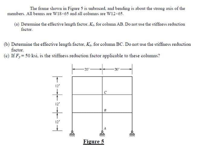 The frame shown in Figure 5 is unbraced, and bending is about the strong axis of the
members. All beams are W18×65 and all columns are W12x65.
Determine the effective length factor. Kr. for column AB. Do not use the stiffness reduction
factor.
(b) Determine the effective length factor, Kx. for column BC. Do not use the stiffness reduction
factor.
(c) If F, = 50 ksi, is the stiffness reduction factor applicable to these columns?
|++
T
12"
12'
-20'
C
B
Figure 5
20'