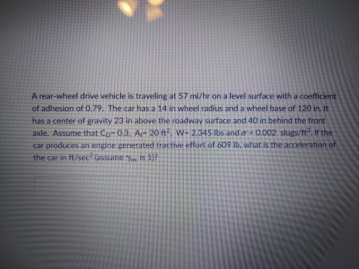 A rear-wheel drive vehicle is traveling at 57 mi/hr on a level surface with a coefficient
of adhesion of 0.79. The car has a 14 in wheel radius and a wheel base of 120 in. It
has a center of gravity 23 in above the roadway surface and 40 in behind the front
axle. Assume that C₂-0.3, A-- 20 ft², W= 2,345 lbs and a = 0.002 slugs/ft³. If the
car produces an engine generated tractive effort of 609 lb, what is the acceleration of
the car in ft/sec² (assume y, is 1)?