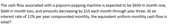 The cash flow associated with a popcorn-popping machine is expected to be $650 in month one,
$640 in month two, and amounts decreasing by $10 each month through year three. At an
interest rate of 12% per year compounded monthly, the equivalent uniform monthly cash flow is
what?
