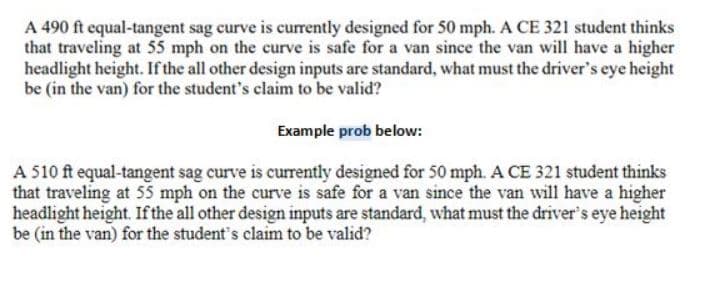 A 490 ft equal-tangent sag curve is currently designed for 50 mph. A CE 321 student thinks
that traveling at 55 mph on the curve is safe for a van since the van will have a higher
headlight height. If the all other design inputs are standard, what must the driver's eye height
be (in the van) for the student's claim to be valid?
Example prob below:
A 510 ft equal-tangent sag curve is currently designed for 50 mph. A CE 321 student thinks
that traveling at 55 mph on the curve is safe for a van since the van will have a higher
headlight height. If the all other design inputs are standard, what must the driver's eye height
be (in the van) for the student's claim to be valid?