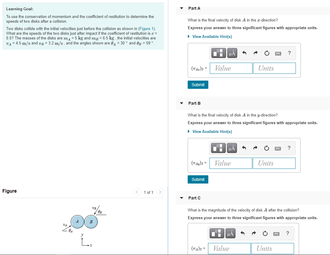 Learning Goal:
Part A
To use the conservation of momentum and the coefficient of restitution to determine the
speeds of two disks after a collision.
What is the final velocity of disk A in the x-direction?
Express your answer to three significant figures with appropriate units.
Two disks collide with the initial velocities just before the collision as shown in (Figure 1).
What are the speeds of the two disks just after impact if the coefficient of restitution is e =
0.5? The masses of the disks are ma = 5 kg and mR = 6.5 kg , the initial velocities are
VA = 4.5 m/s and vg = 3.2 m/s , and the angles shown are 0 = 30 ° and Og = 59°.
• View Available Hint(s)
HẢ
?
(VAz)2 =
Value
Units
Submit
Part B
What is the final velocity of disk A in the y-direction?
Express your answer to three significant figures with appropriate units.
• View Available Hint(s)
HẢ
?
(VAy)2 =
Value
Units
Submit
Figure
< 1 of 1 >
Part C
What is the magnitude of the velocity of disk A after the collision?
Express your answer to three significant figures with appropriate units.
A
B
HA
(vA)2 =
Value
Units
