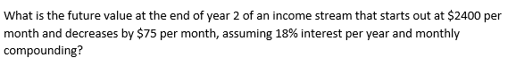 What is the future value at the end of year 2 of an income stream that starts out at $2400 per
month and decreases by $75 per month, assuming 18% interest per year and monthly
compounding?
