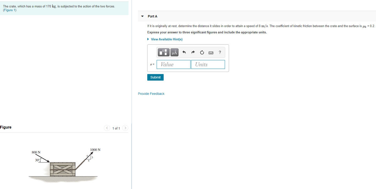 The crate, which has a mass of 170 kg, is subjected to the action of the two forces.
(Figure 1)
Part A
If it is originally at rest, determine the distance it slides in order to attain a speed of 8 m/s. The coefficient of kinetic friction between the crate and the surface is u = 0.2.
Express your answer to three significant figures and include the appropriate units.
• View Available Hint(s)
?
Value
Units
S =
Submit
Provide Feedback
Figure
< 1 of 1
>
1000 N
800 N
30°
