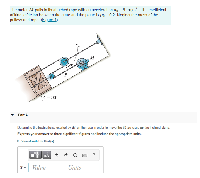The motor M pulls in its attached rope with an acceleration a, = 9 m/s? . The coefficient
of kinetic friction between the crate and the plane is lk = 0.2. Neglect the mass of the
pulleys and rope. (Figure 1)
8 = 30°
Part A
Determine the towing force exerted by M on the rope in order to move the 80-kg crate up the inclined plane.
Express your answer to three significant figures and include the appropriate units.
• View Available Hint(s)
HẢ
?
T =
Value
Units
