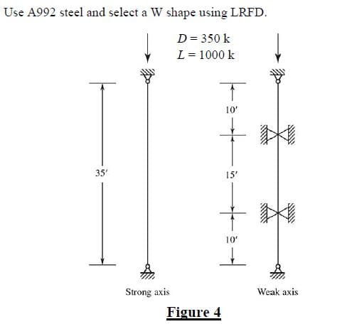 Use A992 steel and select a W shape using LRFD.
D = 350 k
L = 1000 k
35'
Strong axis
T
10'
Figure 4
15'
10'
www
SHOW
******
Weak axis