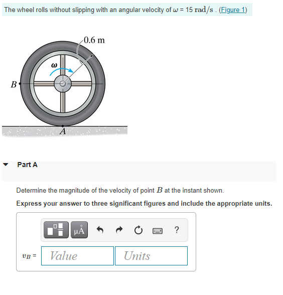 The wheel rolls without slipping with an angular velocity of w = 15 rad/s . (Figure 1)
0.6 m
B°
Part A
Determine the magnitude of the velocity of point B at the instant shown.
Express your answer to three significant figures and include the appropriate units.
HẢ
VB =
Value
Units
