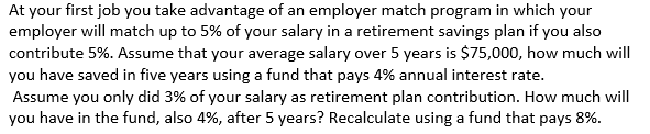 At your first job you take advantage of an employer match program in which your
employer will match up to 5% of your salary in a retirement savings plan if you also
contribute 5%. Assume that your average salary over 5 years is $75,000, how much will
you have saved in five years using a fund that pays 4% annual interest rate.
Assume you only did 3% of your salary as retirement plan contribution. How much will
you have in the fund, also 4%, after 5 years? Recalculate using a fund that pays 8%.
