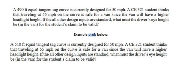 A 490 ft equal-tangent sag curve is currently designed for 50 mph. A CE 321 student thinks
that traveling at 55 mph on the curve is safe for a van since the van will have a higher
headlight height. If the all other design inputs are standard, what must the driver's eye height
be (in the van) for the student's claim to be valid?
Example prob below:
A 510 ft equal-tangent sag curve is currently designed for 50 mph. A CE 321 student thinks
that traveling at 55 mph on the curve is safe for a van since the van will have a higher
headlight height. If the all other design inputs are standard, what must the driver's eye height
be (in the van) for the student's claim to be valid?
