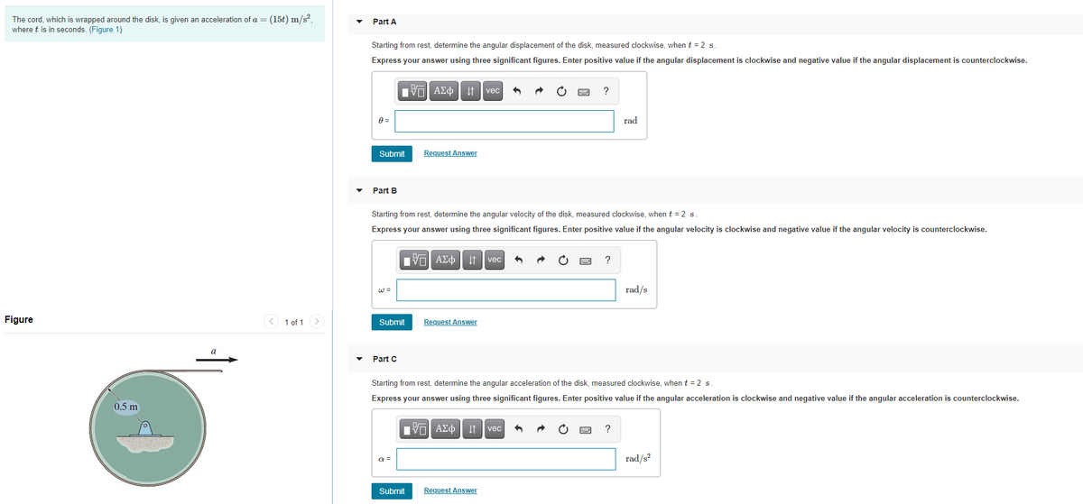 The cord, which is wrapped around the disk, is given an acceleration of a= (15t) m/s?,
where t is in seconds. (Figure 1)
Part A
Starting from rest, determine the angular displacement of the disk, measured clockwise, when t = 2 s
Express your answer using three significant figures. Enter positive value if the angular displacement is clockwise and negative value if the angular displacement is counterclockwise.
Πν ΑΣφ
vec
rad
Submit
Request Answer
Part B
Starting from rest, determine the angular velocity of the disk, measured clockwise, when t = 2 s.
Express your answer using three significant figures. Enter positive value if the angular velocity is clockwise and negative value if the angular velocity is counterclockwise.
Πνα ΑΣφ
?
vec
W =
rad/s
Figure
< 1 of 1 >
Submit
Request Answer
a
Part C
Starting from rest, determine the angular acceleration of the disk, measured clockwise, when t = 2 s.
Express your answer using three significant figures. Enter positive value if the angular acceleration is clockwise and negative value if the angular acceleration is counterclockwise.
0.5 m
vec
?
a =
rad/s
Submit
Request Answer
