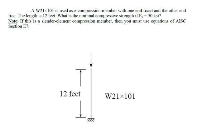 A W21×101 is used as a compression member with one end fixed and the other end
free. The length is 12 feet. What is the nominal compressive strength if Fy = 50 ksi?
Note: If this is a slender-element compression member, then you must use equations of AISC
Section E7.
12 feet
W21×101