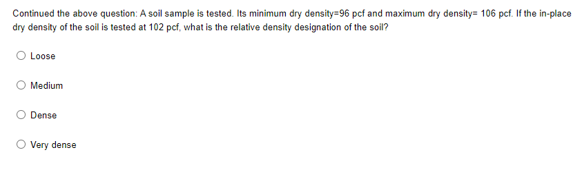 Continued the above question: A soil sample is tested. Its minimum dry density=96 pcf and maximum dry density= 106 pcf. If the in-place
dry density of the soil is tested at 102 pcf, what is the relative density designation of the soil?
Loose
O Medium
Dense
O Very dense
