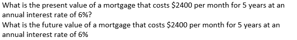 What is the present value of a mortgage that costs $2400 per month for 5 years at an
annual interest rate of 6%?
What is the future value of a mortgage that costs $2400 per month for 5 years at an
annual interest rate of 6%
