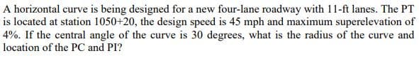 A horizontal curve is being designed for a new four-lane roadway with 11-ft lanes. The PT
is located at station 1050+20, the design speed is 45 mph and maximum superelevation of
4%. If the central angle of the curve is 30 degrees, what is the radius of the curve and
location of the PC and PI?