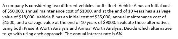 A company is considering two different vehicles for its fleet. Vehicle A has an initial cost
of $50,000, annual maintenance cost of $1000, and at the end of 10 years has a salvage
value of $18,000. Vehicle B has an initial cost of $35,000, annual maintenance cost of
$1500, and a salvage value at the end of 10 years of $9000. Evaluate these alternatives
using both Present Worth Analysis and Annual Worth Analysis. Decide which alternative
to go with using each approach. The annual interest rate is 6%.
