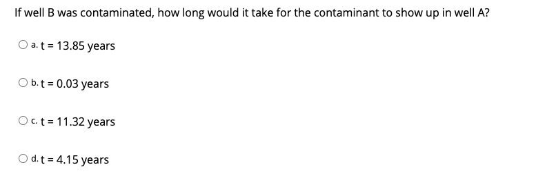 If well B was contaminated, how long would it take for the contaminant to show up in well A?
O a.t = 13.85 years
O b.t = 0.03 years
O c.t = 11.32 years
O d.t = 4.15 years
