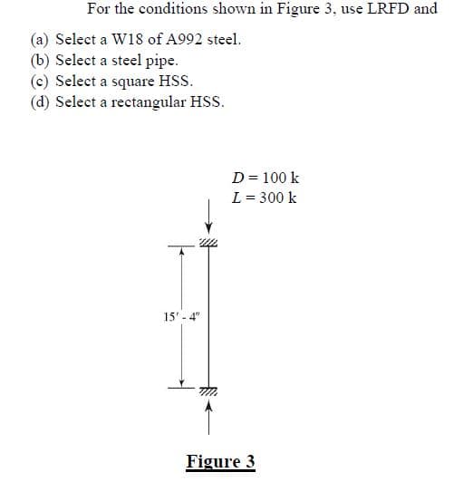 For the conditions shown in Figure 3, use LRFD and
(a) Select a W18 of A992 steel.
(b) Select a steel pipe.
(c) Select a square HSS.
(d) Select a rectangular HSS.
15' - 4"
D = 100 k
L = 300 k
Figure 3