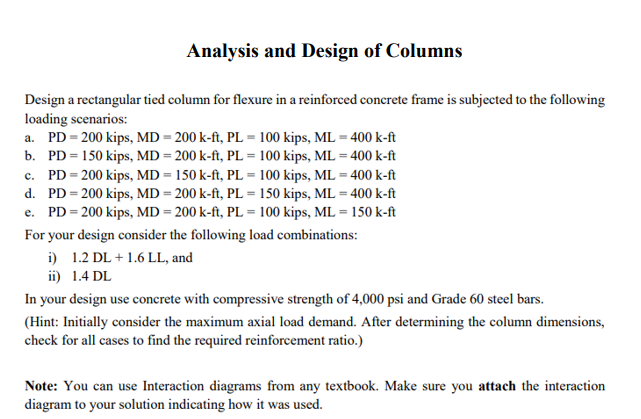 Analysis and Design of Columns
Design a rectangular tied column for flexure in a reinforced concrete frame is subjected to the following
loading scenarios:
a. PD = 200 kips, MD = 200 k-ft, PL = 100 kips, ML = 400 k-ft
b.
PD = 150 kips, MD = 200 k-ft, PL = 100 kips, ML = 400 k-ft
c. PD = 200 kips, MD = 150 k-ft, PL = 100 kips, ML = 400 k-ft
PD = 200 kips, MD = 200 k-ft, PL = 150 kips, ML = 400 k-ft
d.
e. PD = 200 kips, MD = 200 k-ft, PL = 100 kips, ML = 150 k-ft
For your design consider the following load combinations:
i) 1.2 DL + 1.6 LL, and
ii) 1.4 DL
In your design use concrete with compressive strength of 4,000 psi and Grade 60 steel bars.
(Hint: Initially consider the maximum axial load demand. After determining the column dimensions,
check for all cases to find the required reinforcement ratio.)
Note: You can use Interaction diagrams from any textbook. Make sure you attach the interaction
diagram to your solution indicating how it was used.