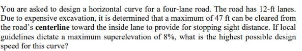 You are asked to design a horizontal curve for a four-lane road. The road has 12-ft lanes.
Due to expensive excavation, it is determined that a maximum of 47 ft can be cleared from
the road's centerline toward the inside lane to provide for stopping sight distance. If local
guidelines dictate a maximum superelevation of 8%, what is the highest possible design
speed for this curve?