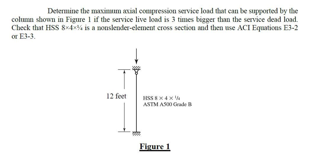 Determine the maximum axial compression service load that can be supported by the
column shown in Figure 1 if the service live load is 3 times bigger than the service dead load.
Check that HSS 8x4x4 is a nonslender-element cross section and then use ACI Equations E3-2
or E3-3.
12 feet
TMM
HSS 8 X 4 X ¹/4
ASTM A500 Grade B
Figure 1