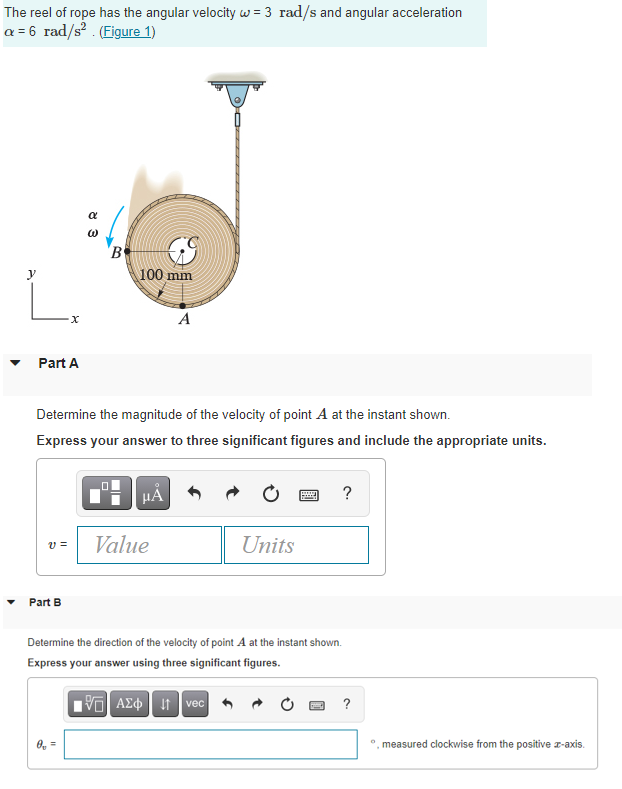 The reel of rope has the angular velocity w = 3 rad/s and angular acceleration
a = 6 rad/s? . (Figure 1)
'B
100 mm
L.
y
A
Part A
Determine the magnitude of the velocity of point A at the instant shown.
Express your answer to three significant figures and include the appropriate units.
HÀ
?
Value
Units
v =
Part B
Determine the direction of the velocity of point A at the instant shown.
Express your answer using three significant figures.
AE It vec 6
?
O, =
measured clockwise from the positive z-axis.
8 3
