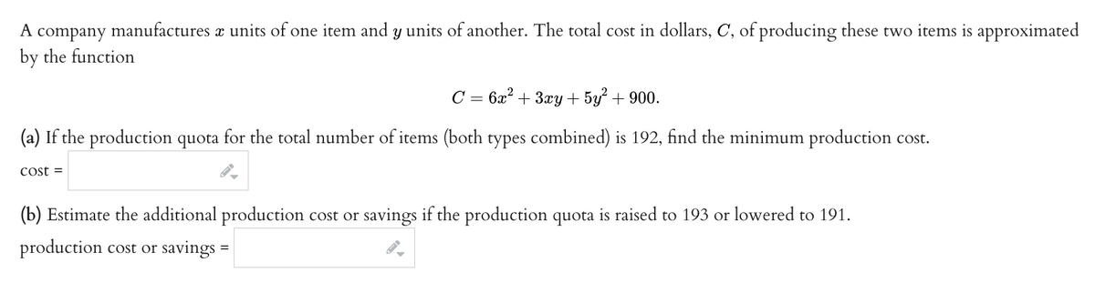 A company manufactures x units of one item and y units of another. The total cost in dollars, C, of producing these two items is approximated
by the function
C = 6x² + 3xy + 5y² + 900.
(a) If the production quota for the total number of items (both types combined) is 192, find the minimum production cost.
Cost =
(b) Estimate the additional production cost or savings if the production quota is raised to 193 or lowered to 191.
production cost or savings =
√1