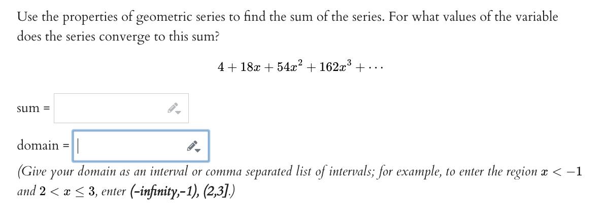 Use the properties of geometric series to find the sum of the series. For what values of the variable
does the series converge to this sum?
sum=
4+18x +54x² + 162x³ +...
domain
(Give your domain as an interval or comma separated list of intervals; for example, to enter the region x < −1
and 2 ≤ x ≤ 3, enter (-infinity,-1), (2,3].)
=