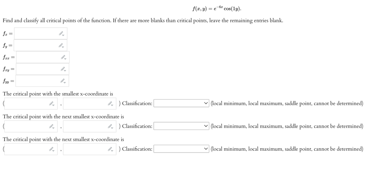 f(x, y) = e
cos(ly).
Find and classify all critical points of the function. If there are more blanks than critical points, leave the remaining entries blank.
fx
fy=
fxx
fay=
fyy
-
The critical point with the smallest x-coordinate is
) Classification:
The critical point with the next smallest x-coordinate is
) Classification:
The critical point with the next smallest x-coordinate is
) Classification:
-6x
✓(local minimum, local maximum, saddle point, cannot be determined)
(local minimum, local maximum, saddle point, cannot be determined)
(local minimum, local maximum, saddle point, cannot be determined)