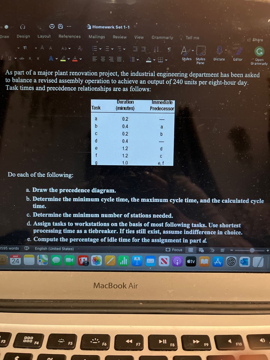 8 ..
Homework Set 1-1
Draw
Design
Layout
References
Mailings
Review
View
Grammarly
O Tell me
e Share
11 v A A
Aa v
IUv X
x, x A A.
Styles Styles
Pane
Dictate
Open
Grammarly
田。
Editor
As part of a major plant renovation project, the industrial engineering department has been asked
to balance a revised assembly operation to achieve an output of 240 units per eight-hour day.
Task times and precedence relationships are as follows:
Duration
(minutes)
Immediate
Predecessor
Task
a
0.2
b
0.4
a
0.2
0.4
1.2
1.2
1.0
e, f
Do each of the following:
a. Draw the precedence diagram.
b. Determine the minimum cycle time, the maximum cycle time, and the calculated cycle
time.
c. Determine the minimum number of stations needed.
d. Assign tasks to workstations on the basis of most following tasks. Use shortest
processing time as a tiebreaker. If ties still exist, assume indifference in choice.
e. Compute the percentage of idle time for the assignment in part d.
1595 words
E English (United States)
O Focus
■ 年
MAR
24
tv A
MacBook Air
D00
O00
II
F8
F3
F4
F5
F6
F7
F9
F10
