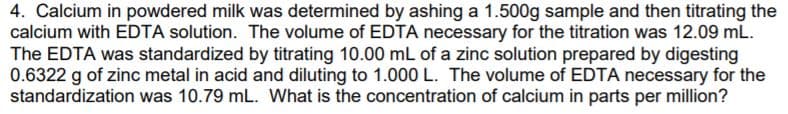 4. Calcium in powdered milk was determined by ashing a 1.500g sample and then titrating the
calcium with EDTA solution. The volume of EDTA necessary for the titration was 12.09 mL.
The EDTA was standardized by titrating 10.00 mL of a zinc solution prepared by digesting
0.6322 g of zinc metal in acid and diluting to 1.000 L. The volume of EDTA necessary for the
standardization was 10.79 mL. What is the concentration of calcium in parts per million?
