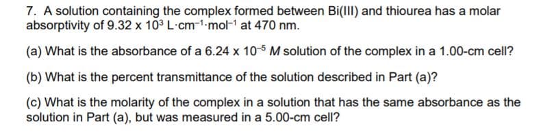 7. A solution containing the complex formed between Bi(III) and thiourea has a molar
absorptivity of 9.32 x 10° L·cm-1-mol-1 at 470 nm.
(a) What is the absorbance of a 6.24 x 10-5 M solution of the complex in a 1.00-cm cell?
(b) What is the percent transmittance of the solution described in Part (a)?
(c) What is the molarity of the complex in a solution that has the same absorbance as the
solution in Part (a), but was measured in a 5.00-cm cell?
