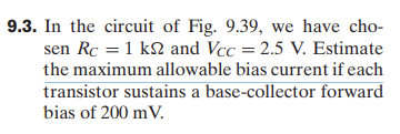 9.3. In the circuit of Fig. 9.39, we have cho-
sen Rc = 1 k2 and Vcc = 2.5 V. Estimate
the maximum allowable bias current if each
transistor sustains a base-collector forward
bias of 200 mV.
