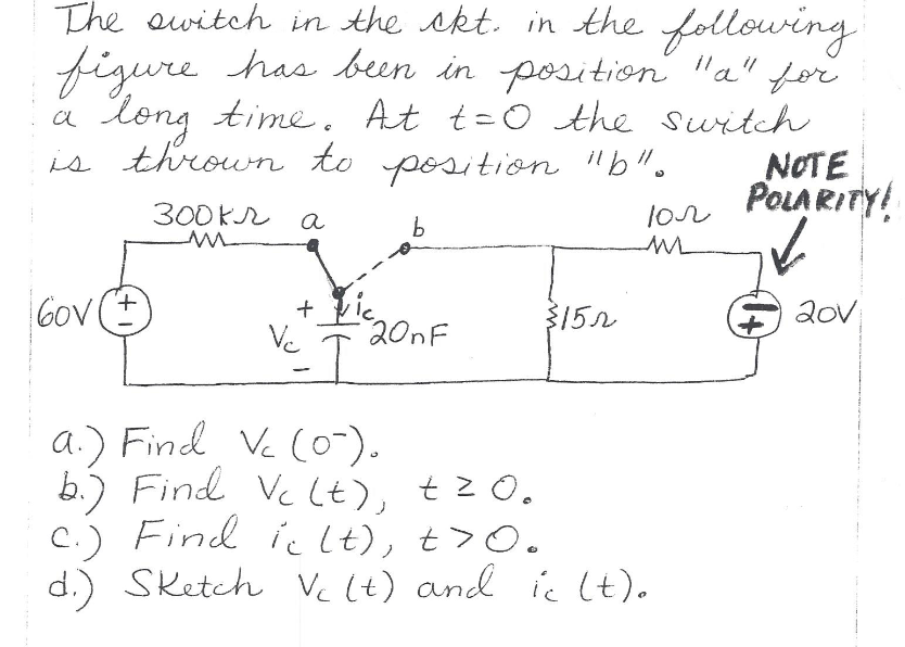 The owitch in the skt. in the following
figure has been in position "a" for
long time. At t=0 the suitch
NOTE
POLARITY!
is thrown to position "b".
300KR a
lor
Gov (t
20v
+
201F
3152
Ve
a.) Find Ve (0-).
b.) Find Vc (t), tz O.
C.) Find ic lt), t> Oo
d.) Sketch Vc (t) and ic (t).
