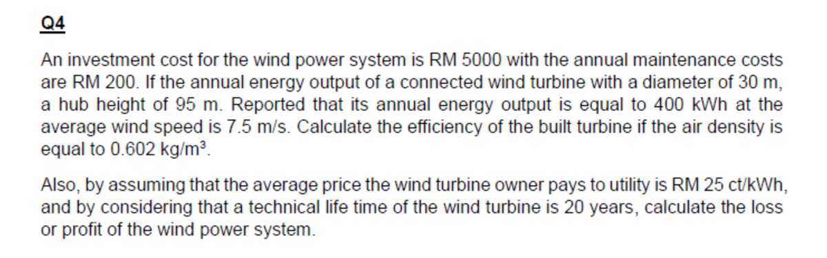 Q4
An investment cost for the wind power system is RM 5000 with the annual maintenance costs
are RM 200. If the annual energy output of a connected wind turbine with a diameter of 30 m,
a hub height of 95 m. Reported that its annual energy output is equal to 400 kWh at the
average wind speed is 7.5 m/s. Calculate the efficiency of the built turbine if the air density is
equal to 0.602 kg/m³.
Also, by assuming that the average price the wind turbine owner pays to utility is RM 25 ct/kWh,
and by considering that a technical life time of the wind turbine is 20 years, calculate the loss
or profit of the wind power system.
