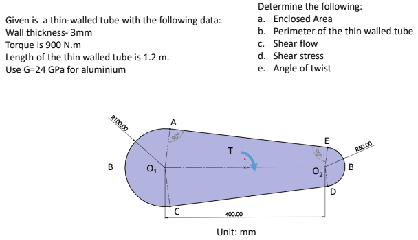 Given is a thin-walled tube with the following data:
Wall thickness- 3mm
Torque is 900 N.m
Length of the thin walled tube is 1.2 m.
Use G=24 GPa for aluminium
A
B
R100.00
0₁
с
400.00
Unit: mm
Determine the following:
a. Enclosed Area
b. Perimeter of the thin walled tube
c. Shear flow
d. Shear stress
e. Angle of twist
E
D
B
R50.00