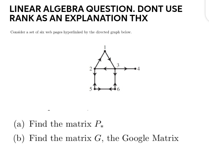LINEAR ALGEBRA QUESTION. DONT USE
RANK AS AN EXPLANATION THX
Consider a set of six web pages hyperlinked by the directed graph below.
A-
2
(a) Find the matrix P
(b) Find the matrix G, the Google Matrix
