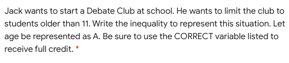Jack wants to start a Debate Club at school. He wants to limit the club to
students older than 11. Write the inequality to represent this situation. Let
age be represented as A. Be sure to use the CORRECT variable listed to
receive full credit. *
