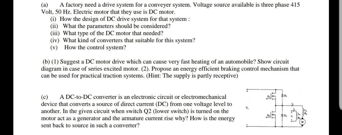 A factory need a drive system for a conveyer system. Voltage source available is three phase 415
(a)
Volt, 50 Hz. Electric motor that they use is DC motor.
(i) How the design of DC drive system for that system :
(ii) What the parameters should be considered?
(iii) What type of the DC motor that needed?
(iv) What kind of converters that suitable for this system?
(v) How the control system?
(b) (1) Suggest a DC motor drive which can cause very fast heating of an automobile? Show circuit
diagram in case of series excited motor. (2). Propose an energy efficient braking control mechanism that
can be used for practical traction systems. (Hint: The supply is partly receptive)
A DC-to-DC converter is an electronic circuit or electromechanical
本D
(c)
device that converts a source of direct current (DC) from one voltage level to
another. In the given circuit when switch Q2 (lower switch) is turned on the
motor act as a generator and the armature current rise why? How is the energy
sent back to source in such a converter?
v,
本D
