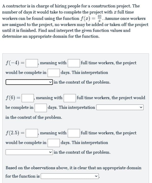 A contractor is in charge of hiring people for a construction project. The
number of days it would take to complete the project with x full time
workers can be found using the function f(x) =
are assigned to the project, no workers may be added or taken off the project
until it is finished. Find and interpret the given function values and
determine an appropriate domain for the function.
60
Assume once workers
f(-4) =
meaning with
full time workers, the project
would be complete in
days. This interpretation
in the context of the problem.
f(6) =
meaning with
full time workers, the project would
be complete in
days. This interpretation
in the context of the problem.
f(2.5) =
meaning with
full time workers, the project
would be complete in
days. This interpretation
]in the context of the problem.
Based on the observations above, it is clear that an appropriate domain
for the function is
