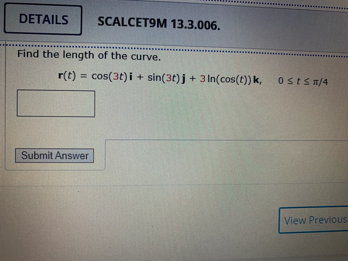 DETAILS
SCALCET9M 13.3.006.
Find the length of the curve.
r(t) = cos(3t) i + sin(3t)j+ 3 In(cos(t)) k,
0 st<n/4
Submit Answer
View Previous
