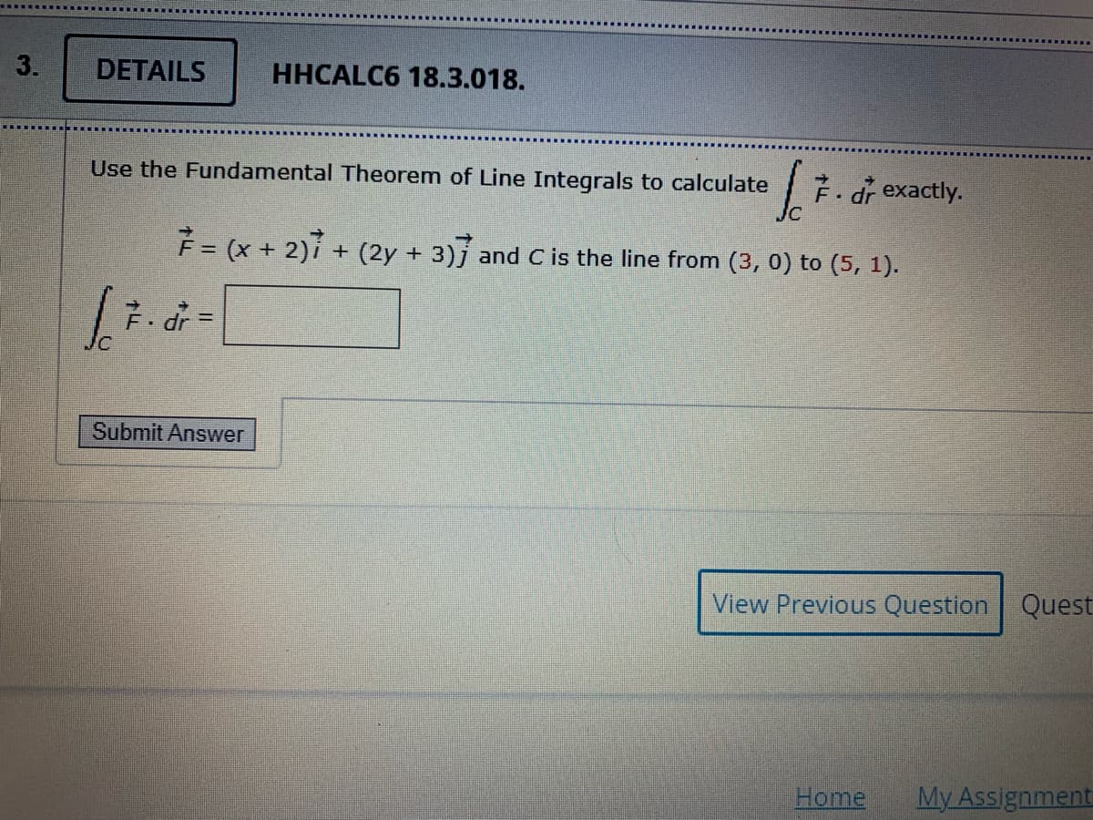 3.
DETAILS
HHCALC6 18.3.018.
Use the Fundamental Theorem of Line Integrals to calculate
F. dr exactly.
F= (x + 2)7
+ (2y + 3)j and C is the line from (3, 0) to (5, 1).
7. dr =
Submit Answer
View Previous Question Quest
Home
My Assignment
