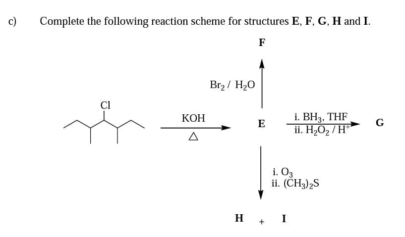 c)
Complete the following reaction scheme for structures E, F, G, H and I.
F
Br2 / H20
Cl
i. BH3, THF
ii. H2O2 / H*
КОН
E
G
i. Оз
ii. (CH3)2S
H +
I
