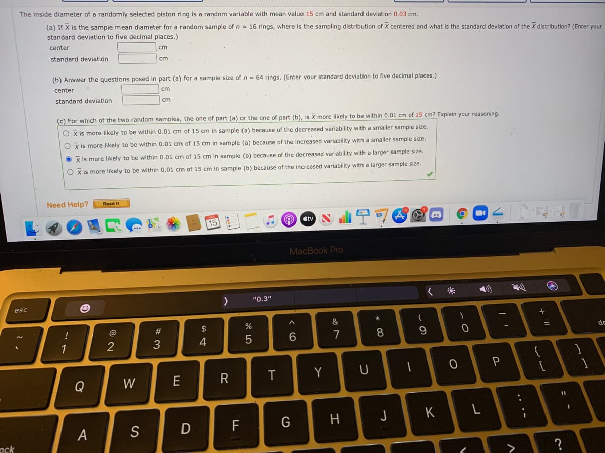 The inside diameter of a randomly selected piston ring is a random variable with mean value 15 cm and standard deviation 0.03 cm.
(a) If X is the sample mean diameter for a random sample of n = 16 rings, where is the sampling distribution of X centered and what is the standard deviation of the X distribution? (Enter your
standard deviation to five decimal places.)
center
cm
standard deviation
cm
(b) Answer the questions posed in part (a) for a sample size of n = 64 rings. (Enter your standard deviation to five decimal places.)
center
cm
standard deviation
cm
(c) For which of the two random samples, the one of part (a) or the one of part (b), is X more likely to be within 0.01 cm of 15 cm? Explain your reasoning.
O x is more likely to be within 0.01 cm of 15 cm in sample (a) because of the decreased variability with
smaller sample size.
O x is more likely to be within 0.01 cm of 15 cm in sample (a) because of the increased variability with a smaller sample size.
O x is more likely to be within 0.01 cm of 15 cm in sample (b) because of the decreased variability with a larger sample size.
O x is more likely to be within 0.01 cm of 15 cm in sample (b) because of the increased variability with a larger sample size.
Need Help?
Read It
Ctv
15
MacBook Pro
く ※
"0.3"
esc
%
&
!
@
de
%3D
4
7
1
P
Y
U
Q
W
E
J
K
>
* 00
エ
く 6
へ
%#3
A.
