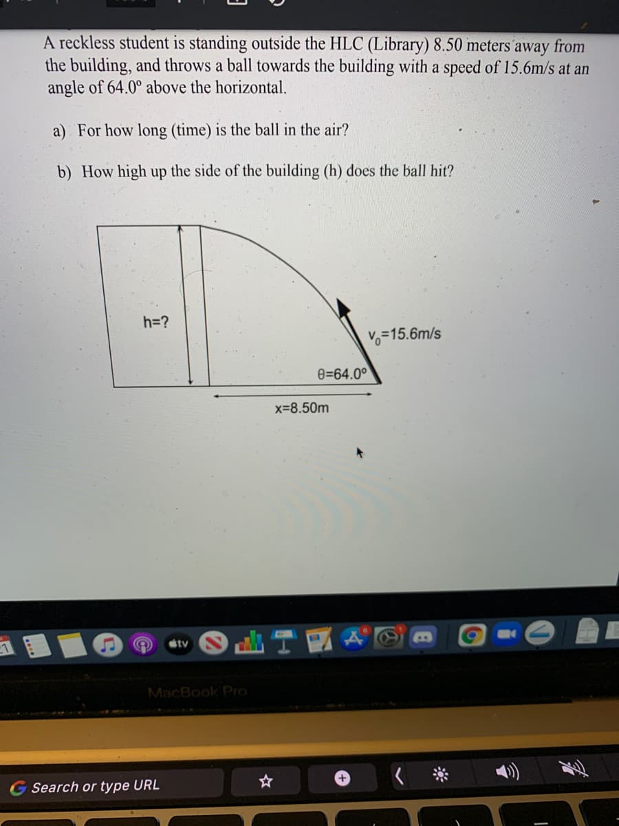 A reckless student is standing outside the HLC (Library) 8.50 meters away from
the building, and throws a ball towards the building with a speed of 15.6m/s at an
angle of 64.0° above the horizontal.
a) For how long (time) is the ball in the air?
b) How high up the side of the building (h) does the ball hit?
h=?
Vo=15.6m/s
e=64.0°
x-8.50m
tv
MacBook Pro
+,
G Search or type URL
