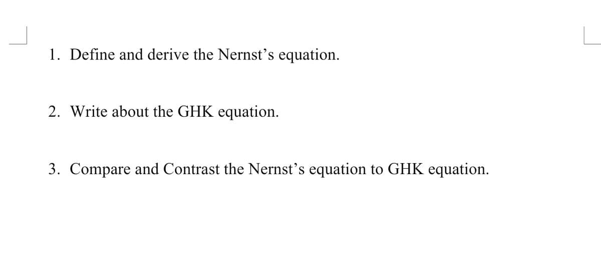 1. Define and derive the Nernst's equation.
2. Write about the GHK equation.
3. Compare and Contrast the Nernst's equation to GHK equation.
