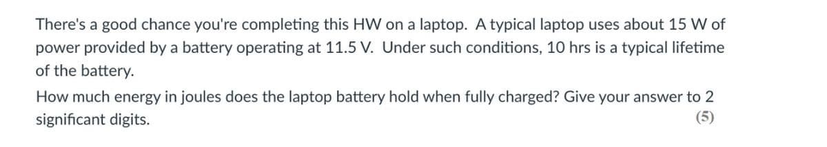 There's a good chance you're completing this HW on a laptop. A typical laptop uses about 15 W of
power provided by a battery operating at 11.5 V. Under such conditions, 10 hrs is a typical lifetime
of the battery.
How much energy in joules does the laptop battery hold when fully charged? Give your answer to 2
(5)
significant digits.
