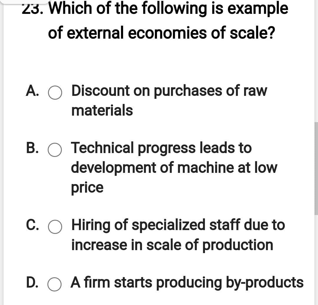 23. Which of the following is example
of external economies of scale?
A. O Discount on purchases of raw
materials
B. O Technical progress leads to
development of machine at low
price
C. O Hiring of specialized staff due to
increase in scale of production
D. O A firm starts producing by-products
