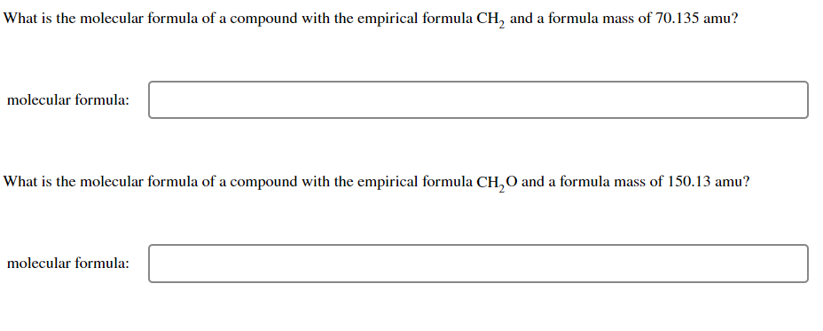 What is the molecular formula of a compound with the empirical formula CH₂ and a formula mass of 70.135 amu?
molecular formula:
What is the molecular formula of a compound with the empirical formula CH₂O and a formula mass of 150.13 amu?
molecular formula: