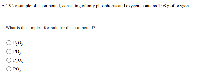 A 1.92 g sample of a compound, consisting of only phosphorus and oxygen, contains 1.08 g of oxygen.
What is the simplest formula for this compound?
O P₂03
O PO3
P₂O5
PO₂